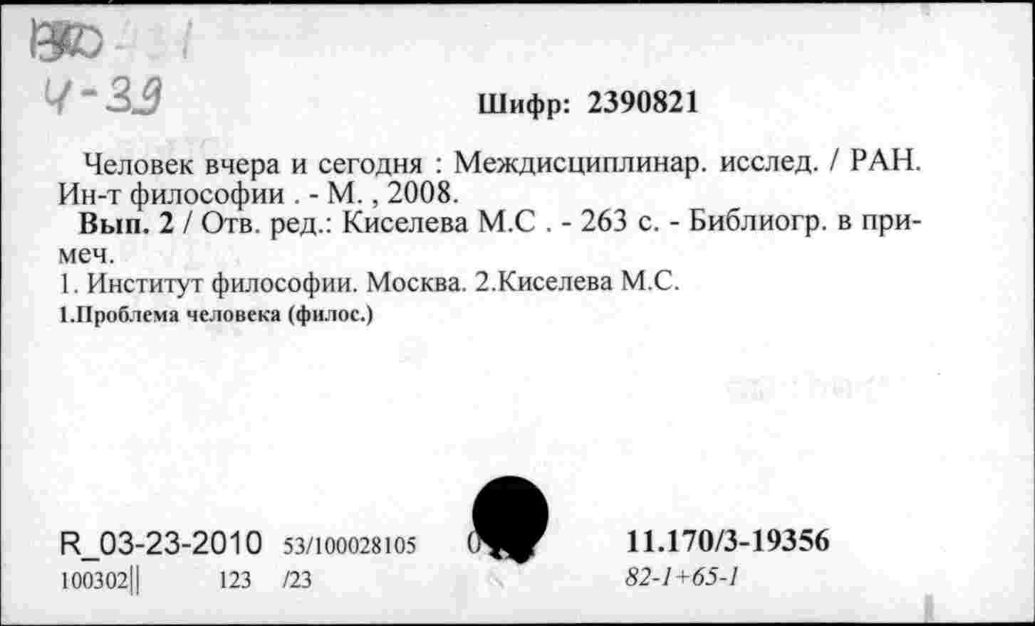 ﻿ISO
Шифр: 2390821
Человек вчера и сегодня : Междисциплинар. исслед. / РАН. Ин-т философии . - М., 2008.
Вып. 2 / Отв. ред.: Киселева М.С . - 263 с. - Библиогр. в при-меч.
1. Институт философии. Москва. 2.Киселева М.С.
1-Проблема человека (филос.)
R_03-23-2010 53/100028Ю5 100302Ц	123 /23

11.170/3-19356
82-1+65-1